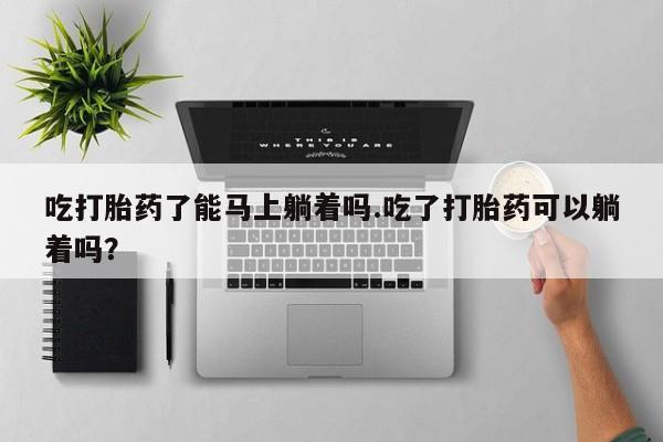 打胎药购买吃打胎药了能马上躺着吗.吃了打胎药可以躺着吗？