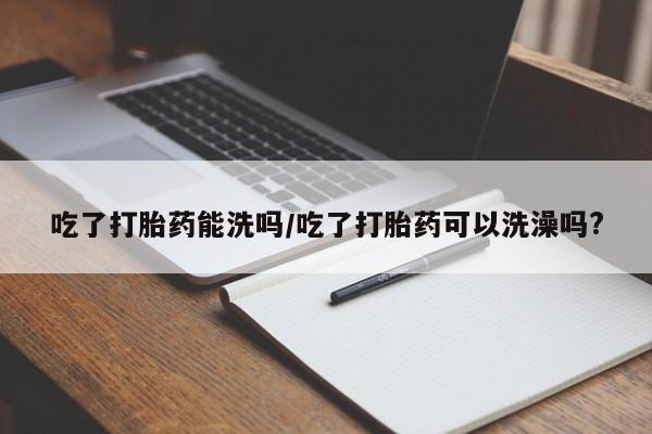 打胎药购买吃了打胎药能洗吗/吃了打胎药可以洗澡吗?