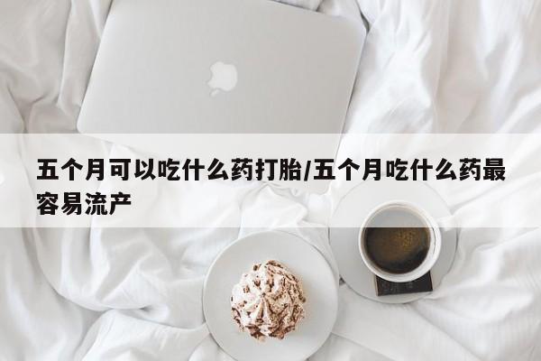打胎药购买五个月可以吃什么药打胎/五个月吃什么药最容易流产