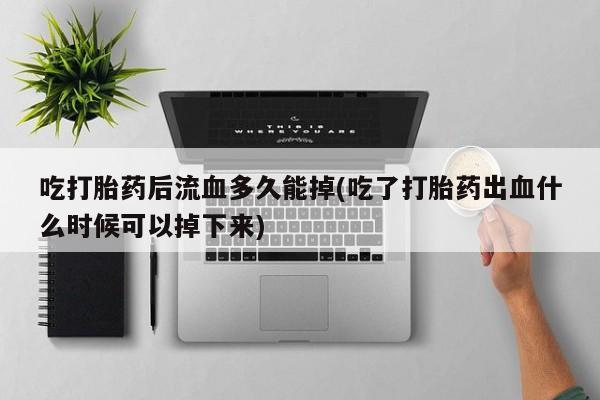 打胎药购买吃打胎药后流血多久能掉(吃了打胎药出血什么时候可以掉下来)