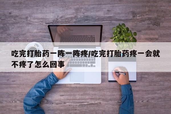 打胎药购买吃完打胎药一阵一阵疼/吃完打胎药疼一会就不疼了怎么回事