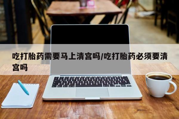 打胎药购买吃打胎药需要马上清宫吗/吃打胎药必须要清宫吗