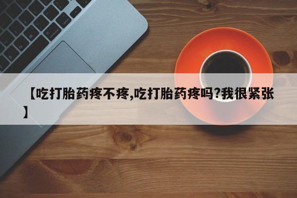 打胎药购买【吃打胎药疼不疼,吃打胎药疼吗?我很紧张】