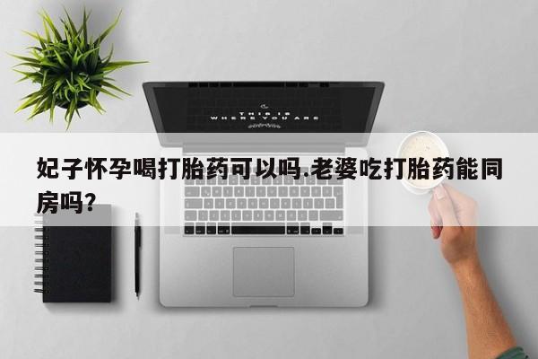 打胎药购买妃子怀孕喝打胎药可以吗.老婆吃打胎药能同房吗？