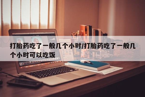 打胎药购买打胎药吃了一般几个小时/打胎药吃了一般几个小时可以吃饭