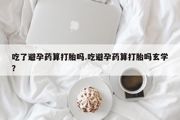 打胎药购买吃了避孕药算打胎吗.吃避孕药算打胎吗玄学？