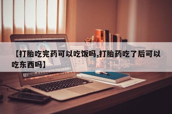 打胎药购买【打胎吃完药可以吃饭吗,打胎药吃了后可以吃东西吗】