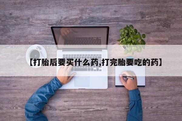 打胎药购买【打胎后要买什么药,打完胎要吃的药】