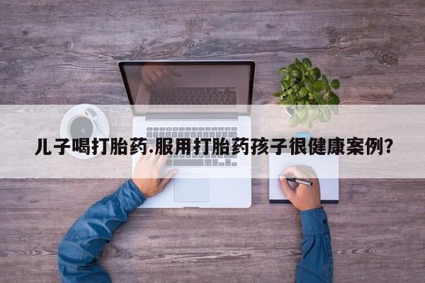 打胎药购买儿子喝打胎药.服用打胎药孩子很健康案例？