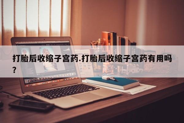 打胎药购买打胎后收缩子宫药.打胎后收缩子宫药有用吗？