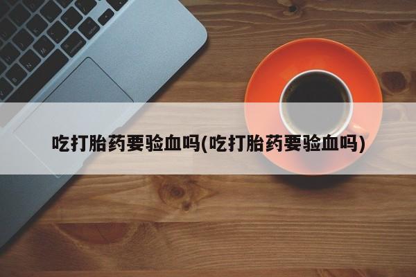 打胎药购买吃打胎药要验血吗(吃打胎药要验血吗)