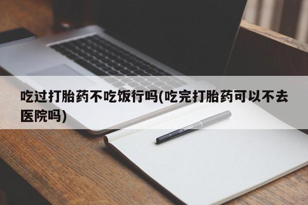 打胎药购买吃过打胎药不吃饭行吗(吃完打胎药可以不去医院吗)