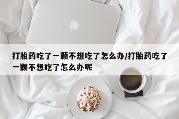 打胎药购买打胎药吃了一颗不想吃了怎么办/打胎药吃了一颗不想吃了怎么办呢