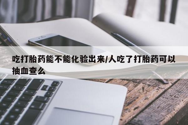 打胎药购买吃打胎药能不能化验出来/人吃了打胎药可以抽血查么
