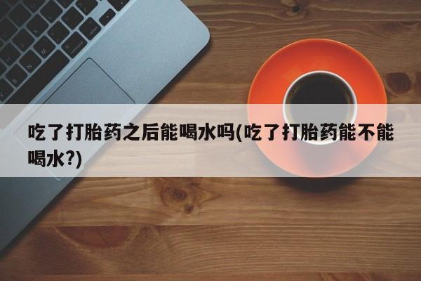打胎药购买吃了打胎药之后能喝水吗(吃了打胎药能不能喝水?)