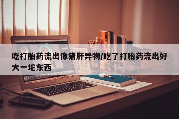打胎药购买吃打胎药流出像猪肝异物/吃了打胎药流出好大一坨东西