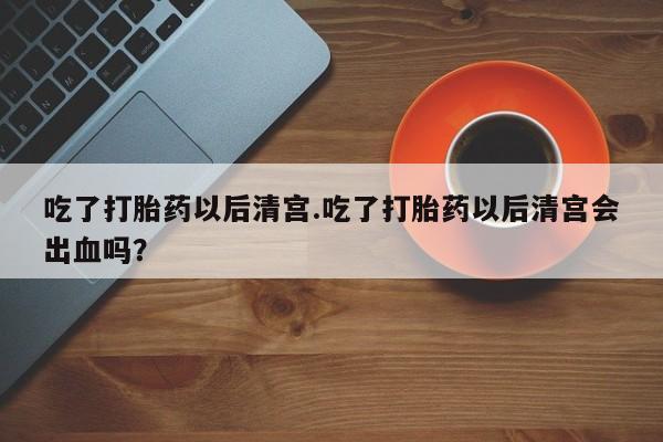 打胎药购买吃了打胎药以后清宫.吃了打胎药以后清宫会出血吗？