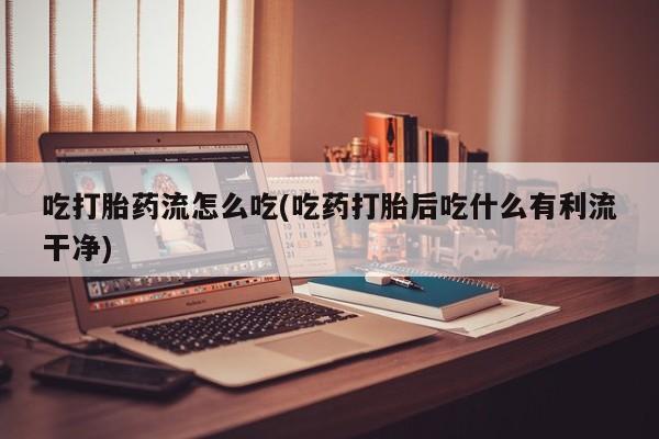 打胎药购买吃打胎药流怎么吃(吃药打胎后吃什么有利流干净)