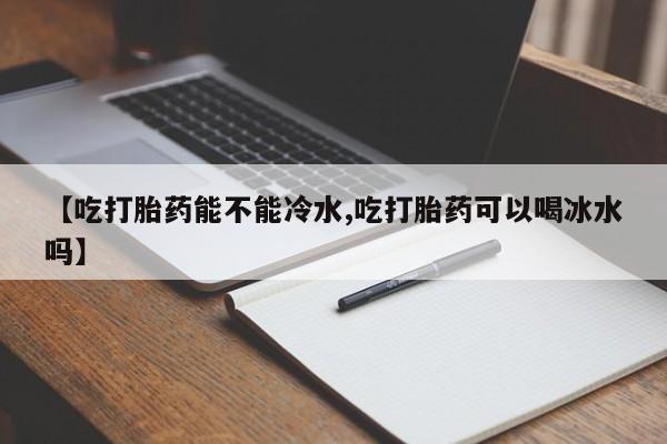 打胎药购买【吃打胎药能不能冷水,吃打胎药可以喝冰水吗】