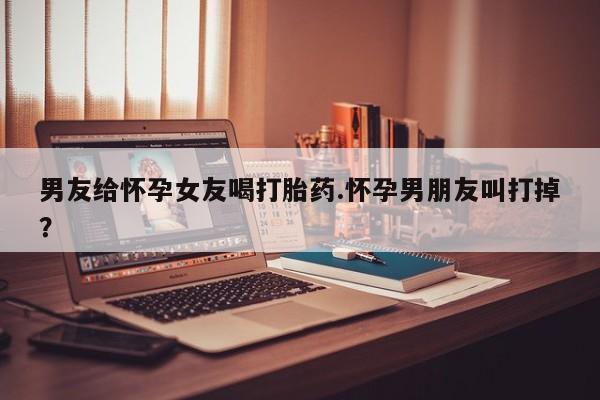 打胎药购买男友给怀孕女友喝打胎药.怀孕男朋友叫打掉？