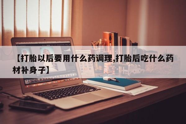 打胎药购买【打胎以后要用什么药调理,打胎后吃什么药材补身子】
