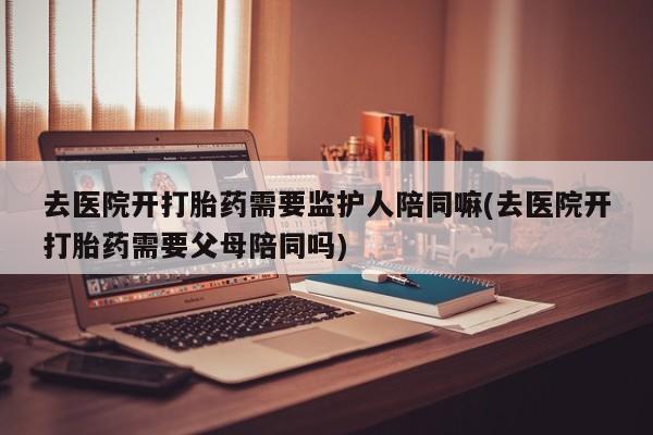 打胎药购买去医院开打胎药需要监护人陪同嘛(去医院开打胎药需要父母陪同吗)
