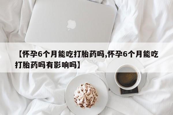 打胎药购买【怀孕6个月能吃打胎药吗,怀孕6个月能吃打胎药吗有影响吗】