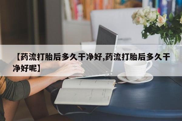 打胎药购买【药流打胎后多久干净好,药流打胎后多久干净好呢】