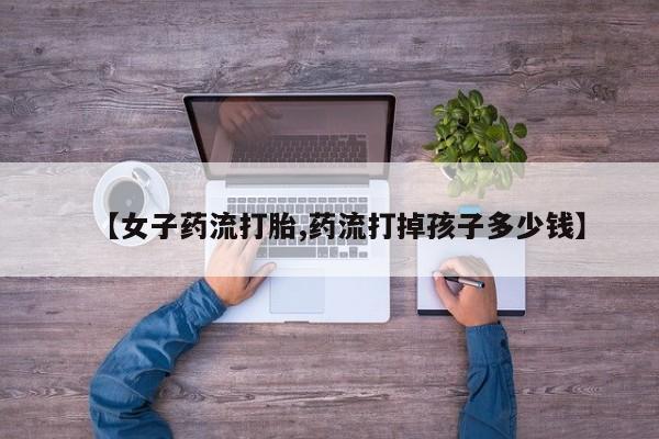 打胎药购买【女子药流打胎,药流打掉孩子多少钱】