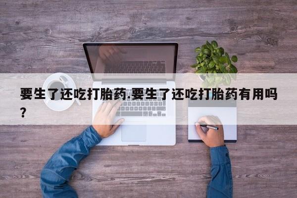 打胎药购买要生了还吃打胎药.要生了还吃打胎药有用吗？