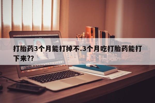 打胎药购买打胎药3个月能打掉不.3个月吃打胎药能打下来?？