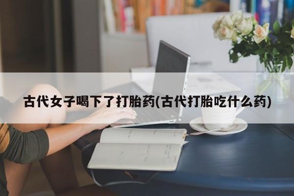 打胎药购买古代女子喝下了打胎药(古代打胎吃什么药)