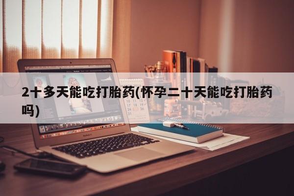 打胎药购买2十多天能吃打胎药(怀孕二十天能吃打胎药吗)
