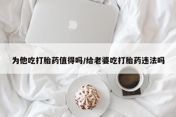 打胎药购买为他吃打胎药值得吗/给老婆吃打胎药违法吗
