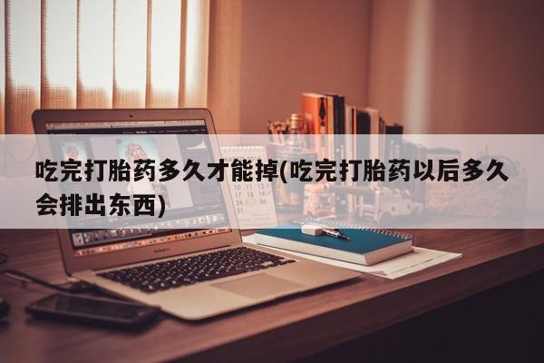 打胎药购买吃完打胎药多久才能掉(吃完打胎药以后多久会排出东西)