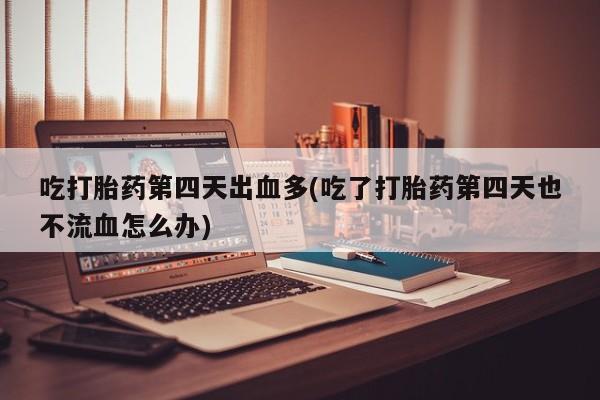 打胎药购买吃打胎药第四天出血多(吃了打胎药第四天也不流血怎么办)