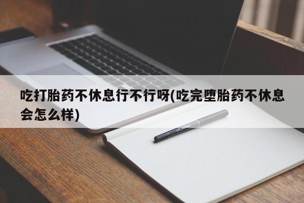 打胎药购买吃打胎药不休息行不行呀(吃完堕胎药不休息会怎么样)