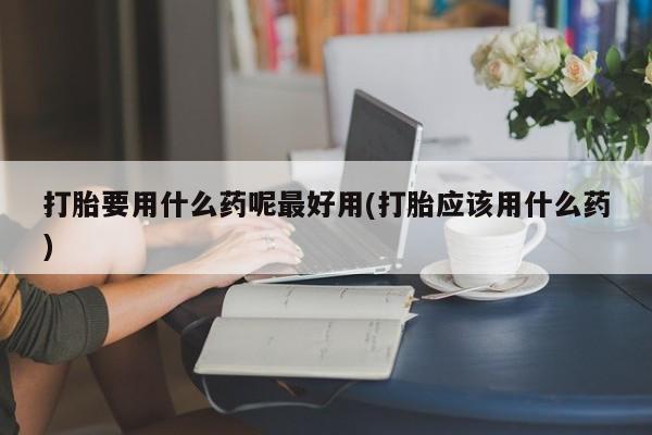 打胎药购买打胎要用什么药呢最好用(打胎应该用什么药)