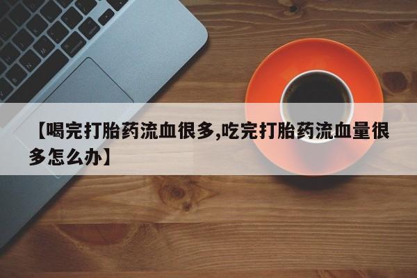 打胎药购买【喝完打胎药流血很多,吃完打胎药流血量很多怎么办】