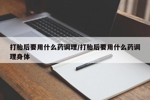 打胎药购买打胎后要用什么药调理/打胎后要用什么药调理身体