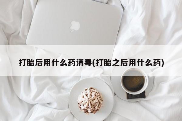 打胎药购买打胎后用什么药消毒(打胎之后用什么药)