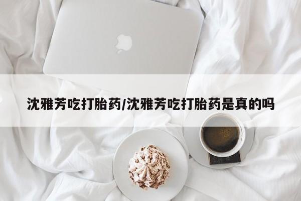 打胎药购买沈雅芳吃打胎药/沈雅芳吃打胎药是真的吗