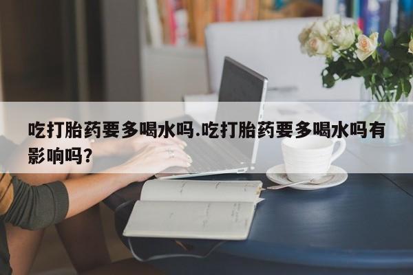 打胎药购买吃打胎药要多喝水吗.吃打胎药要多喝水吗有影响吗?